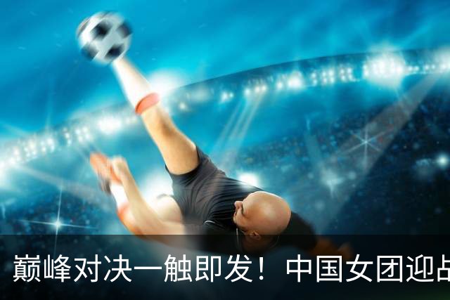 巅峰对决一触即发！中国女团迎战朝鲜队，王曼昱一单对阵金琴英